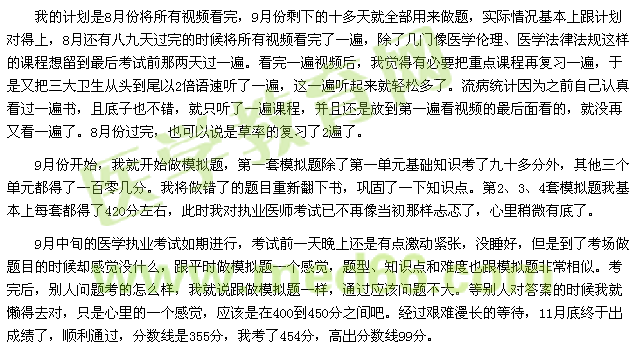 我的計(jì)劃是8月份將所有視頻看完，9月份剩下的十多天就全部用來做題，實(shí)際情況基本上跟計(jì)劃對(duì)得上，8月還有八九天過完的時(shí)候?qū)⑺幸曨l看完了一遍，除了幾門像醫(yī)學(xué)倫理、醫(yī)學(xué)法律法規(guī)這樣的課程想留到最后考試前那兩天過一遍?？赐暌槐橐曨l后，我覺得有必要把重點(diǎn)課程再?gòu)?fù)習(xí)一遍，于是又把三大衛(wèi)生從頭到尾以2倍語(yǔ)速聽了一遍，這一遍聽起來就輕松多了。流病統(tǒng)計(jì)因?yàn)橹白约赫J(rèn)真看過一遍書，且底子也不錯(cuò)，就只聽了一遍課程，并且還是放到第一遍看視頻的最后面看的，就沒再又看一遍了。8月份過完，也可以說是草率的復(fù)習(xí)了2遍了。 