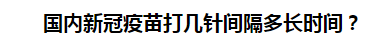 國內(nèi)新冠疫苗打幾針間隔多長時(shí)間？