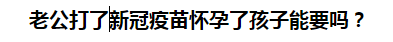 老公打了新冠疫苗懷孕了孩子能要嗎？