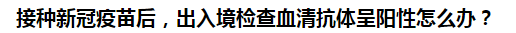 接種新冠疫苗后，出入境檢查血清抗體呈陽性怎么辦？