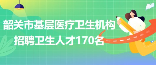 韶關(guān)市基層醫(yī)療衛(wèi)生機構(gòu)2023年招聘基層醫(yī)療衛(wèi)生人才170名