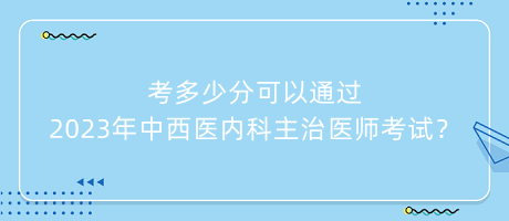 考多少分可以通過2023年中西醫(yī)內(nèi)科主治醫(yī)師考試？