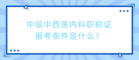 中級中西醫(yī)內(nèi)科職稱證報考條件是什么？