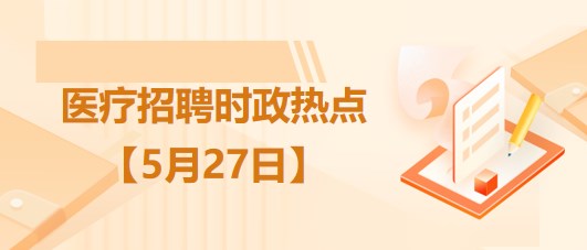 醫(yī)療衛(wèi)生招聘時事政治：2023年5月27日時政熱點整理