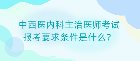 中西醫(yī)內(nèi)科主治醫(yī)師考試報考要求條件是什么？