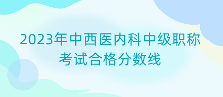 2023年中西醫(yī)內科中級職稱考試合格分數(shù)線