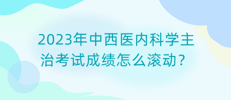 2023年中西醫(yī)內(nèi)科學(xué)主治考試成績怎么滾動？