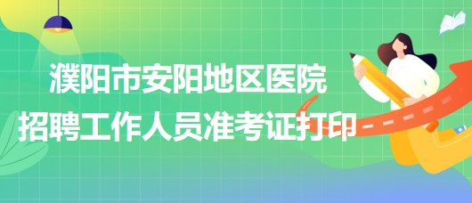 河南省濮陽市安陽地區(qū)醫(yī)院2023年招聘工作人員準考證打印