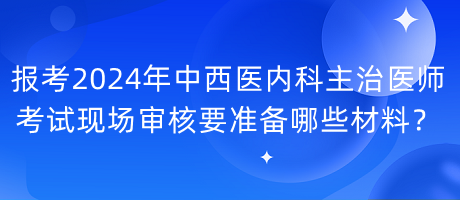 報(bào)考2024年中西醫(yī)內(nèi)科主治醫(yī)師考試現(xiàn)場(chǎng)審核要準(zhǔn)備哪些材料？