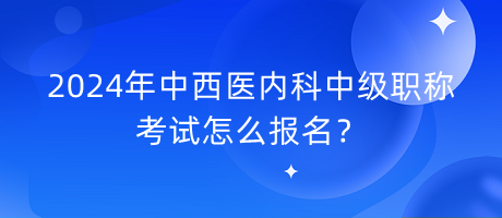 2024年中西醫(yī)內科中級職稱考試怎么報名？