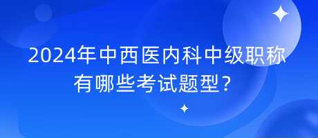 2024年中西醫(yī)內(nèi)科中級(jí)職稱有哪些考試題型？