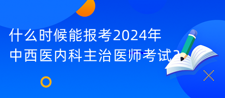 什么時候能報考2024年中西醫(yī)內(nèi)科主治醫(yī)師考試？