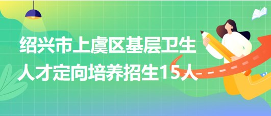 紹興市上虞區(qū)2023年基層衛(wèi)生人才定向培養(yǎng)招生（招聘）15人