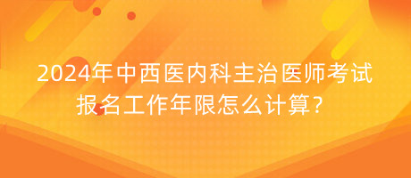 2024年中西醫(yī)內(nèi)科主治醫(yī)師考試報名工作年限怎么計算？