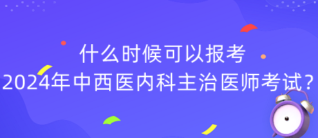 什么時候可以報考2024年中西醫(yī)內(nèi)科主治醫(yī)師考試？