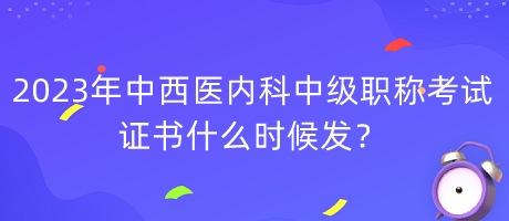 2023年中西醫(yī)內(nèi)科中級職稱考試證書什么時候發(fā)？