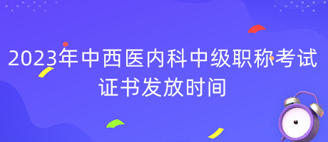 2023年中西醫(yī)內(nèi)科中級職稱考試證書發(fā)放時(shí)間