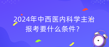 2024年中西醫(yī)內(nèi)科學主治報考要什么條件？