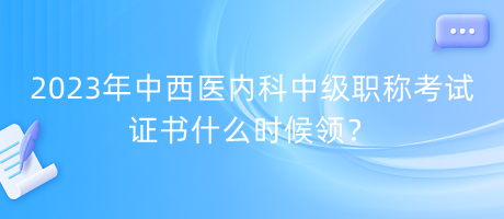 2023年中西醫(yī)內(nèi)科中級職稱考試證書什么時候領？