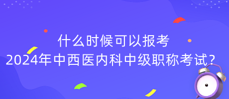 什么時(shí)候可以報(bào)考2024年中西醫(yī)內(nèi)科中級(jí)職稱考試？