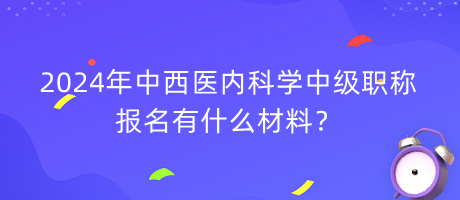 2024年中西醫(yī)內(nèi)科學(xué)中級(jí)職稱報(bào)名有什么材料？