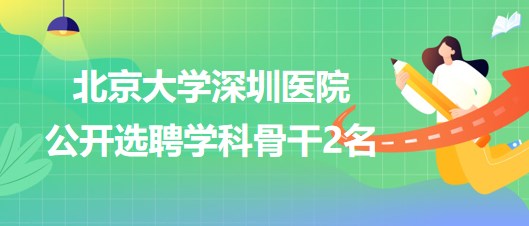 北京大學深圳醫(yī)院2023年公開選聘學科骨干2名