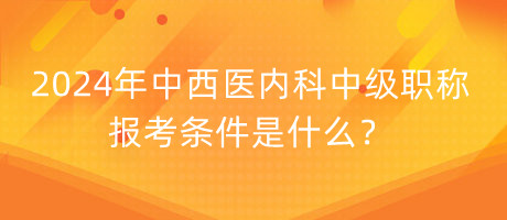 2024年中西醫(yī)內(nèi)科中級職稱報考條件是什么？