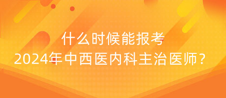 什么時候能報考2024年中西醫(yī)內科主治醫(yī)師？