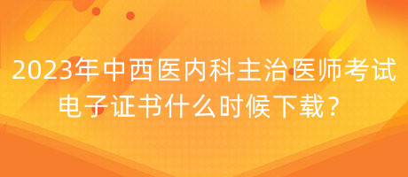 2023年中西醫(yī)內(nèi)科主治醫(yī)師考試電子證書(shū)什么時(shí)候下載？