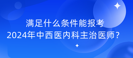 滿足什么條件能報考2024年中西醫(yī)內(nèi)科主治醫(yī)師？