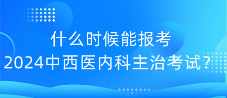 什么時候能報考2024年中西醫(yī)內(nèi)科主治考試？