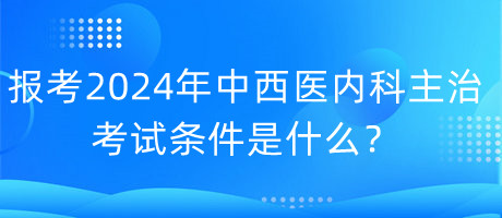 報考2024年中西醫(yī)內(nèi)科主治考試的條件是什么？