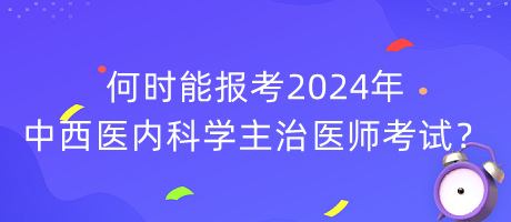 何時(shí)能報(bào)考2024年中西醫(yī)內(nèi)科學(xué)主治醫(yī)師考試？