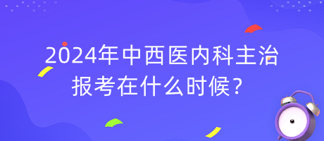 2024年中西醫(yī)內(nèi)科主治報考在什么時候？