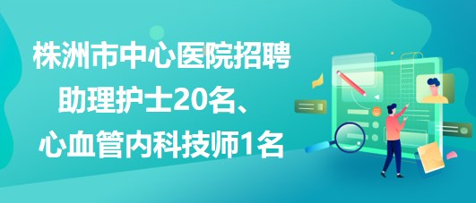 湖南省株洲市中心醫(yī)院招聘助理護士20名、心血管內(nèi)科技師1名