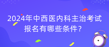 2024年中西醫(yī)內(nèi)科主治考試報名有哪些條件？