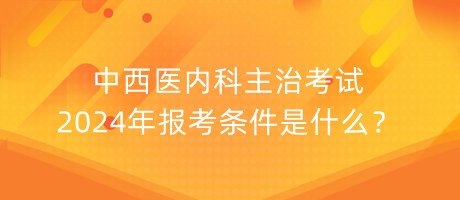 中西醫(yī)內(nèi)科主治考試2024年報考條件是什么？