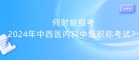 何時能報考2024年中西醫(yī)內(nèi)科中級職稱考試？