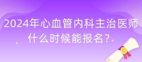 2024年心血管內科主治醫(yī)師什么時候能報名？