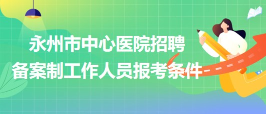 湖南省永州市中心醫(yī)院2023年招聘?jìng)浒钢乒ぷ魅藛T報(bào)考條件