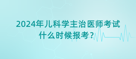 2024年兒科學主治醫(yī)師考試什么時候報考？