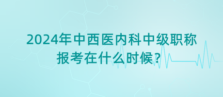 2024年中西醫(yī)內(nèi)科中級職稱報考在什么時候？