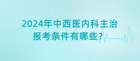 2024年中西醫(yī)內(nèi)科主治報(bào)考條件有哪些？