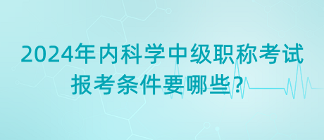 2024年內(nèi)科學(xué)中級職稱考試報考條件要哪些？