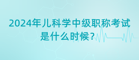 2024年兒科學(xué)中級(jí)職稱考試是什么時(shí)候？