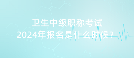 衛(wèi)生中級(jí)職稱考試2024年報(bào)名是什么時(shí)候？