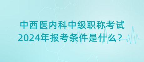 中西醫(yī)內(nèi)科中級(jí)職稱考試2024年報(bào)考條件是什么？