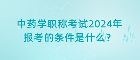 中藥學(xué)職稱考試2024年報考的條件是什么？