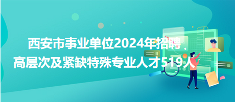 西安市事業(yè)單位2024年招聘高層次及緊缺特殊專業(yè)人才519人